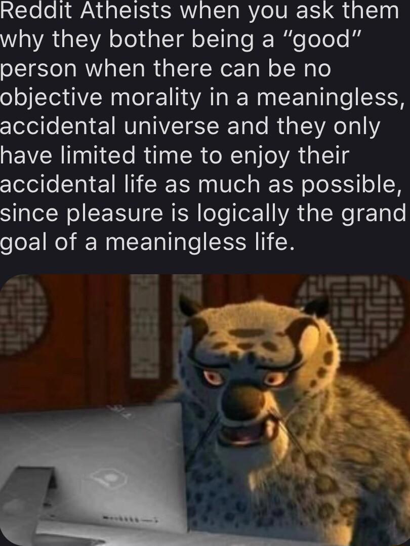 Redait Atheists when you ask them WA GIA TelaleTal o LTl le I ileoele kg person when there can be no objective morality in a meaningless accidental universe and they only have limited time to enjoy their accidental life as much as possible since pleasure is logically the grand goal of a meaningless life