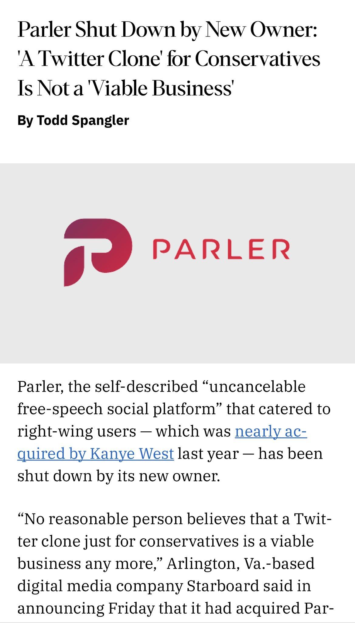 Parler Shut Down by New Owner A Twitter Clone for Conservatives Is Not a Viable Business By Todd Spangler 1 PARLER Parler the self described uncancelable free speech social platform that catered to right wing users which was nearly ac quired by Kanye West last year has been shut down by its new owner No reasonable person believes that a Twit ter clone just for conservatives is a viable business an
