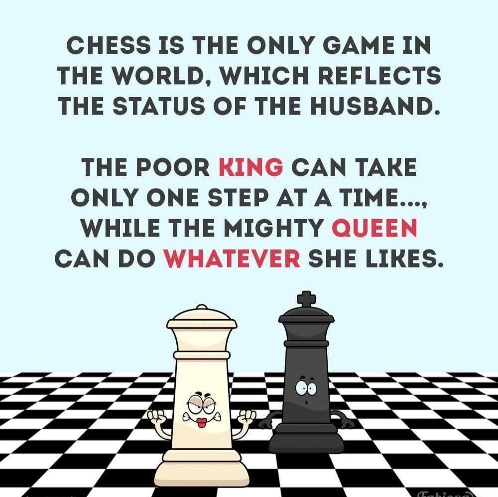 CHESS IS THE ONLY GAME IN THE WORLD, WHICH REFLECTS THE STATUS OF THE HUSBAND. THE POOR KING CAN TAKE ONLY ONE STEP AT A TIME..., WHILE THE MIGHTY QUEEN CAN DO WHATEVER SHE LIKES.