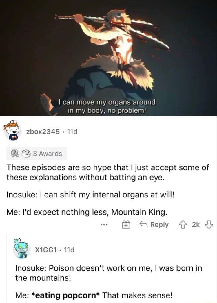 my organs around blem zbox2345 11d 3 3 Awar These episodes are so hype that just accept some of these explanations without batting an eye Inosuke can shift my internal organs at will Me Id expect nothing less Mountain King S Reply 4 2k B Inosuke Poison doesnt work on me was born in the mountains Me eating popcorn That makes sense