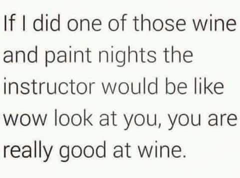 If did one of those wine and paint nights the instructor would be like wow look at you you are really good at wine