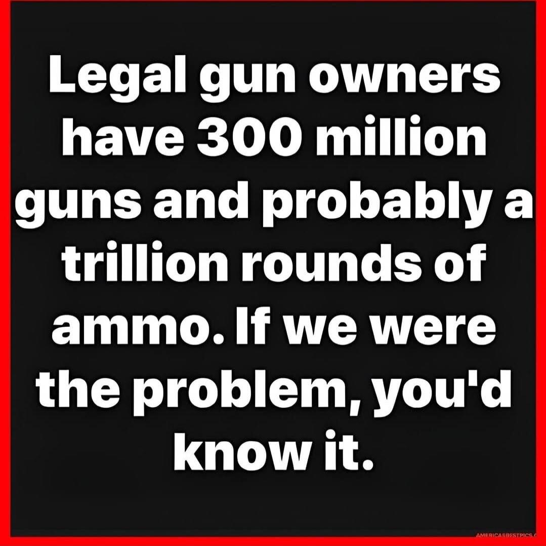 Legal gun owners have 300 million guns and probably a trillion rounds of ammo. If we were the problem, you'd know it.
