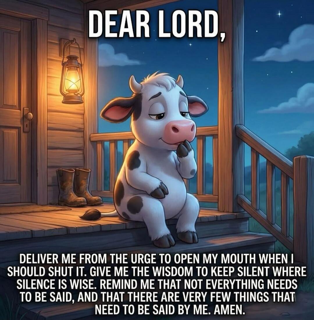 DEAR LORD, DELIVER ME FROM THE URGE TO OPEN MY MOUTH WHEN I SHOULD SHUT IT. GIVE ME THE WISDOM TO KEEP SILENT WHERE SILENCE IS WISE. REMIND ME THAT NOT EVERYTHING NEEDS TO BE SAID, AND THAT THERE ARE VERY FEW THINGS THAT NEED TO BE SAID BY ME. AMEN.