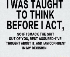 WAS TAUGHT TO THINK BEFORE ACT SO IF SMACK THE SHIT OUT OF YOU REST ASSURED IVE THOUGHT ABOUT IT AND AM CONFIDENT IN MY DECISION