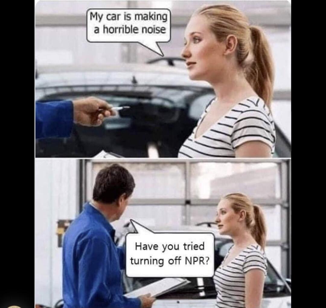 My car is making a horrible noise. Have you tried turning off NPR?