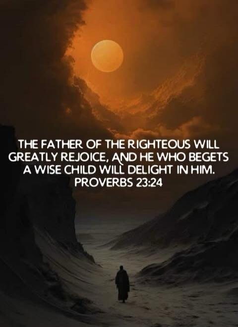 THE FATHER OF THE RIGHTEOUS WILL GREATLY REJOICE, AND HE WHO BEGETS A WISE CHILD WILL DELIGHT IN HIM. PROVERBS 23:24