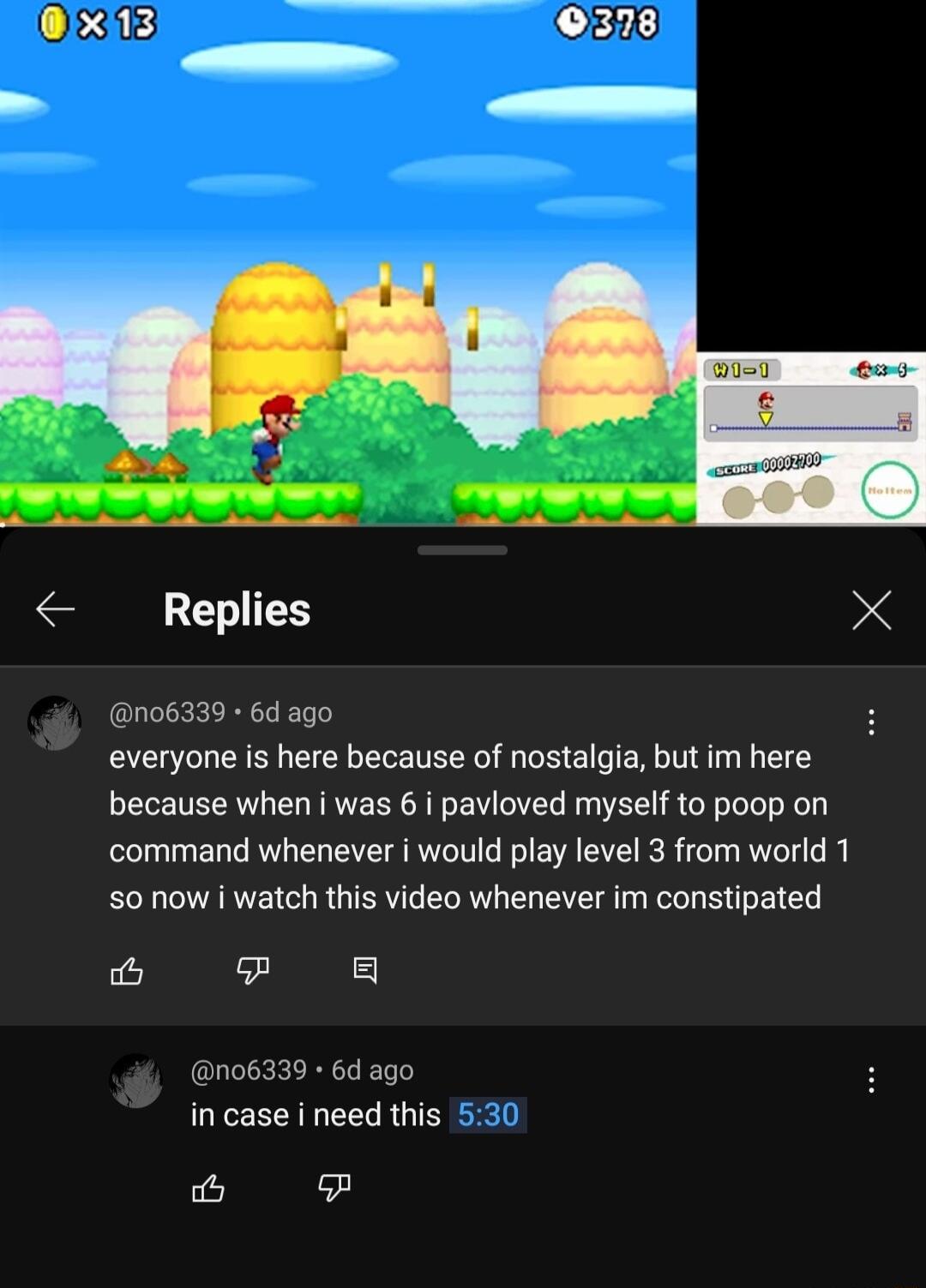 ixi13 378 A Replies X no6339 6d ago everyone i here because of nostalgia but im here because when i was 6 i pavioved myself to poop on command whenever i would play level 3 from world 1 S0 now watch this video whenever im constipated s 8 no6339 6d ago in case i need this ic