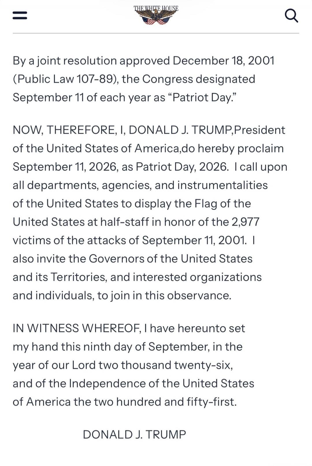 THE WHITE HOUSE
By a joint resolution approved December 18, 2001 (Public Law 107-89), the Congress designated September 11 of each year as “Patriot Day.”
NOW, THEREFORE, I, DONALD J. TRUMP, President of the United States of America, do hereby proclaim September 11, 2026, as Patriot Day, 2026. I call upon all departments, agencies, and instrumentali