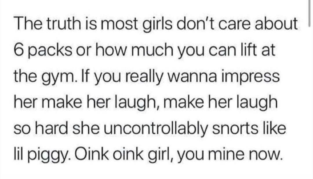 The truth is most girls dont care about 6 packs or how much you can lift at the gym If you really wanna impress her make her laugh make her laugh so hard she uncontrollably snorts like lil piggy Oink oink girl you mine now