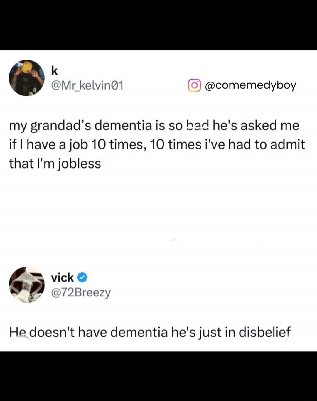 my grandad’s dementia is so bad he's asked me if I have a job 10 times, 10 times i've had to admit that I'm jobless

He doesn't have dementia he's just in disbelief