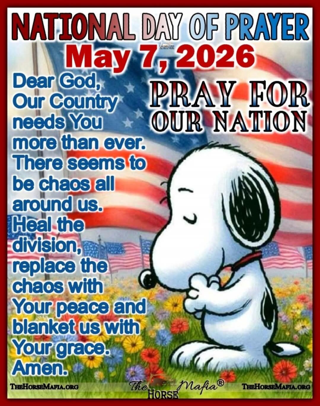 NATIONAL DAY OF PRAYER May 7, 2026 PRAY FOR OUR NATION Dear God, Our Country needs You more than ever. There seems to be chaos all around us. Heal the division, replace the chaos with Your peace and blanket us with Your grace. Amen.