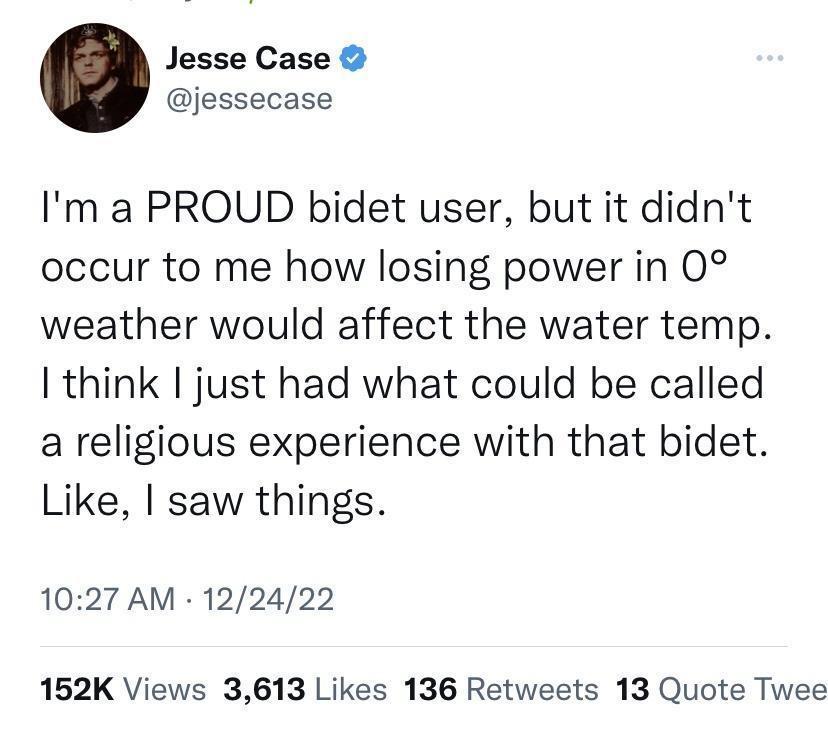 Jesse Case jessecase Im a PROUD bidet user but it didnt occur to me how losing power in 0 weather would affect the water temp think just had what could be called a religious experience with that bidet Like saw things 1027 AM 122422 152K Views 3613 Likes 136 Retweets 13 Quote Twee
