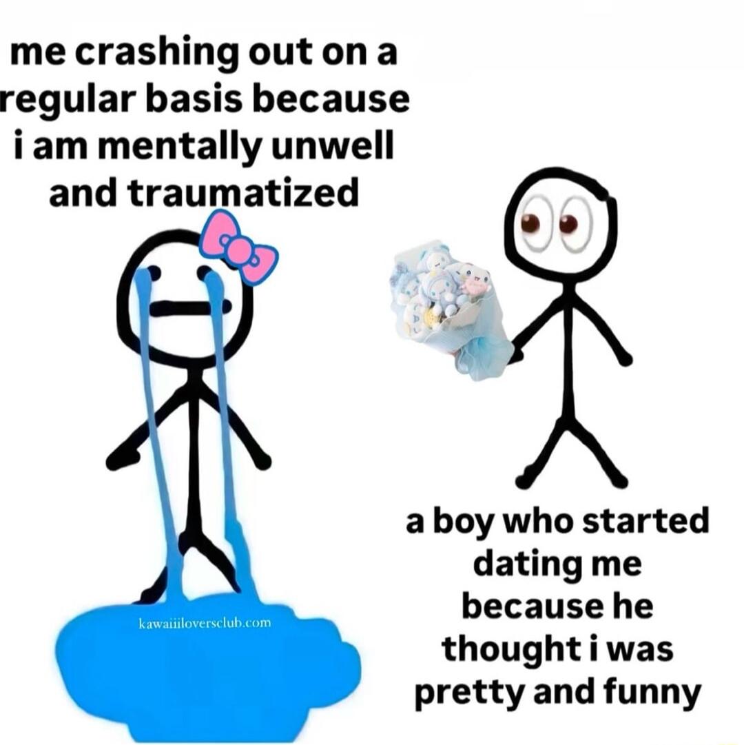 me crashingoutona regular basis because iam mentally unwell and traumatized aboy who started dating me because he thoughtiwas pretty and funny