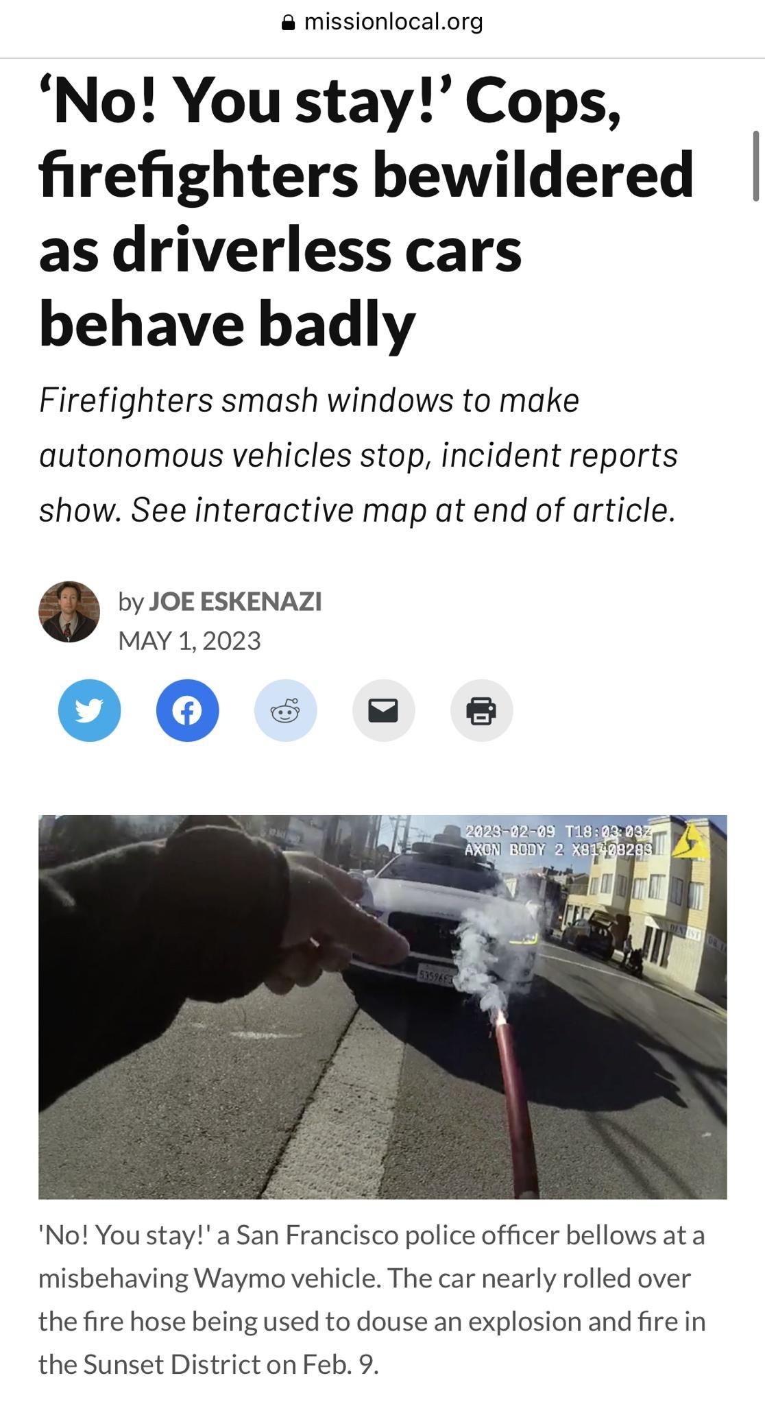 missionlocalorg No You stay Cops firefighters bewildered as driverless cars behave badly Firefighters smash windows to make autonomous vehicles stop incident reports show See interactive map at end of article by JOE ESKENAZI MAY 12023 No You stay a San Francisco police officer bellows ata misbehaving Waymo vehicle The car nearly rolled over the fire hose being used to douse an explosion and fire i