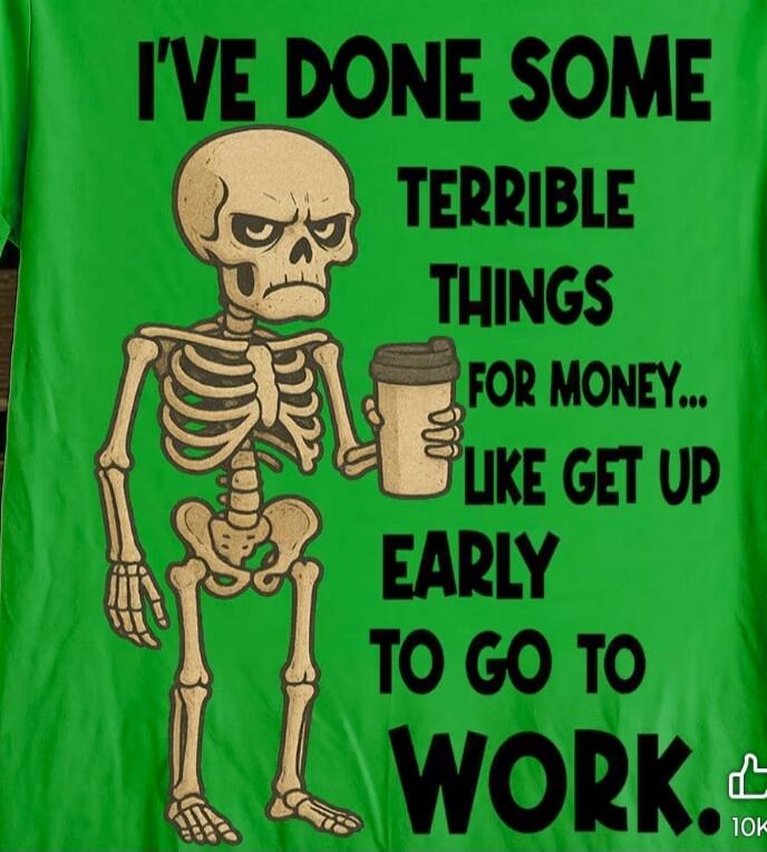 I'VE DONE SOME TERRIBLE THINGS FOR MONEY... LIKE GET UP EARLY TO GO TO WORK