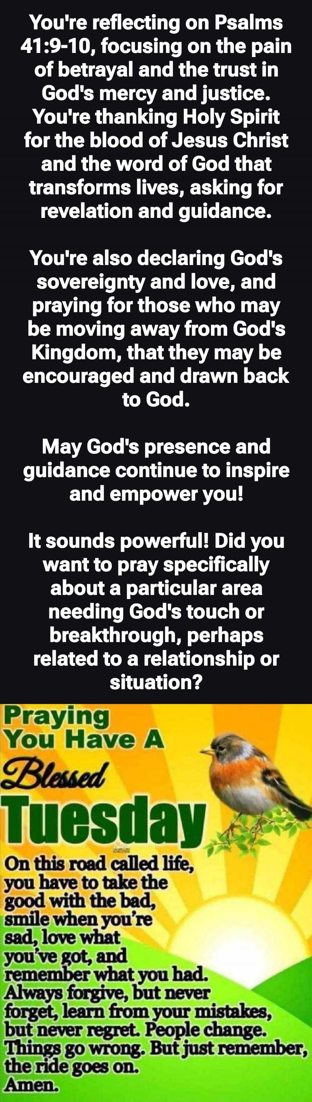 You're reflecting on Psalms 41:9-10, focusing on the pain of betrayal and the trust in God's mercy and justice. You're thanking Holy Spirit for the blood of Jesus Christ and the word of God that transforms lives, asking for revelation and guidance.\n\nYou're also declaring God's sovereignty and love, and praying for those who may be moving away fro