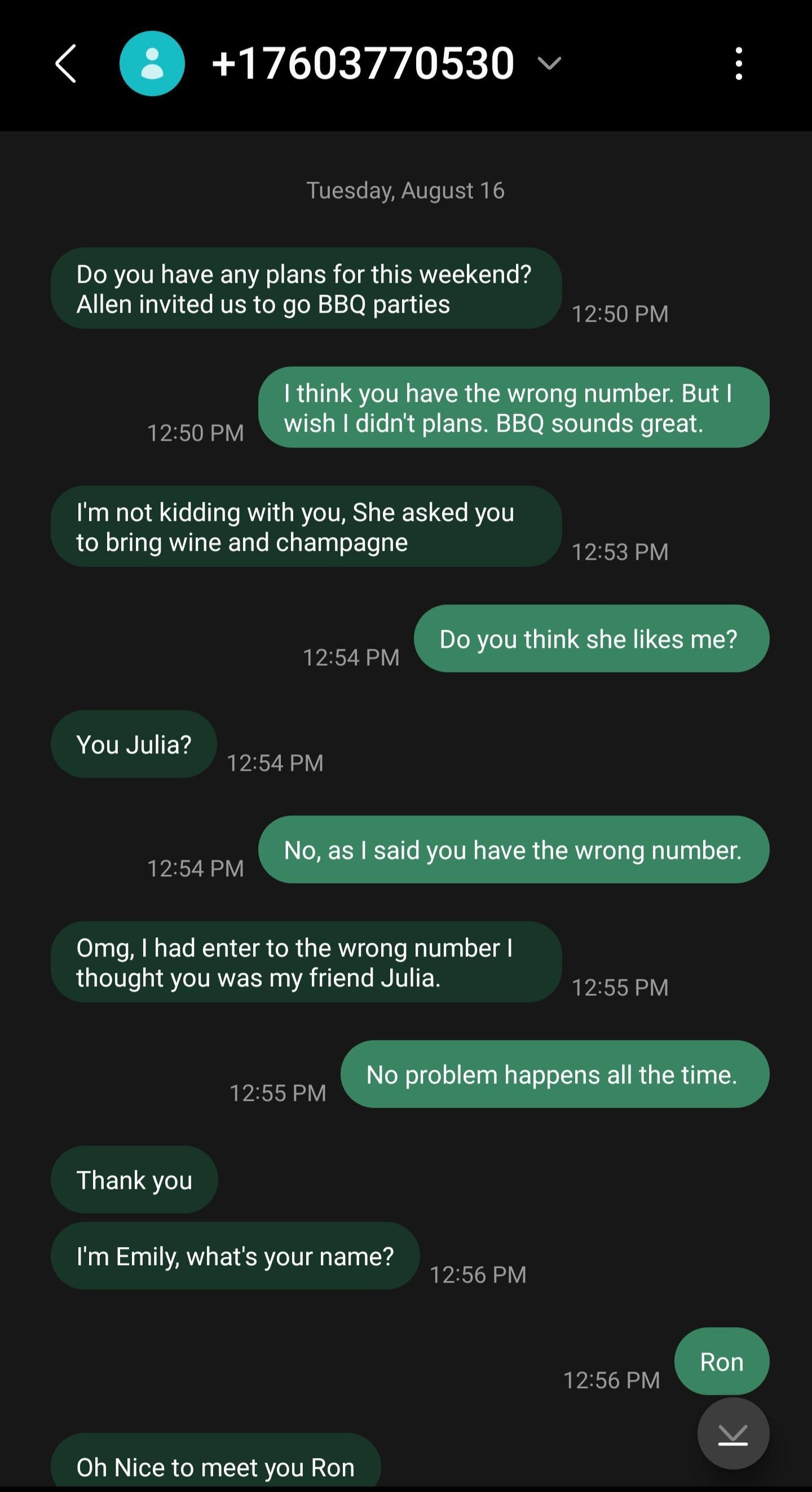 17603770530 v Tuesday August 16 Do you have any plans for this weekend Allen invited us to go BBQ parties 1250PM 1250 PM fm not kidding with you She asked you to bring wine and champagne 1253PM ACTNIEY 1254PM v R Omg had enter to the wrong number thought you was my friend Julia 555 b Thank you T Tm Emily whats yourname b Oh Nice to meet you Ron