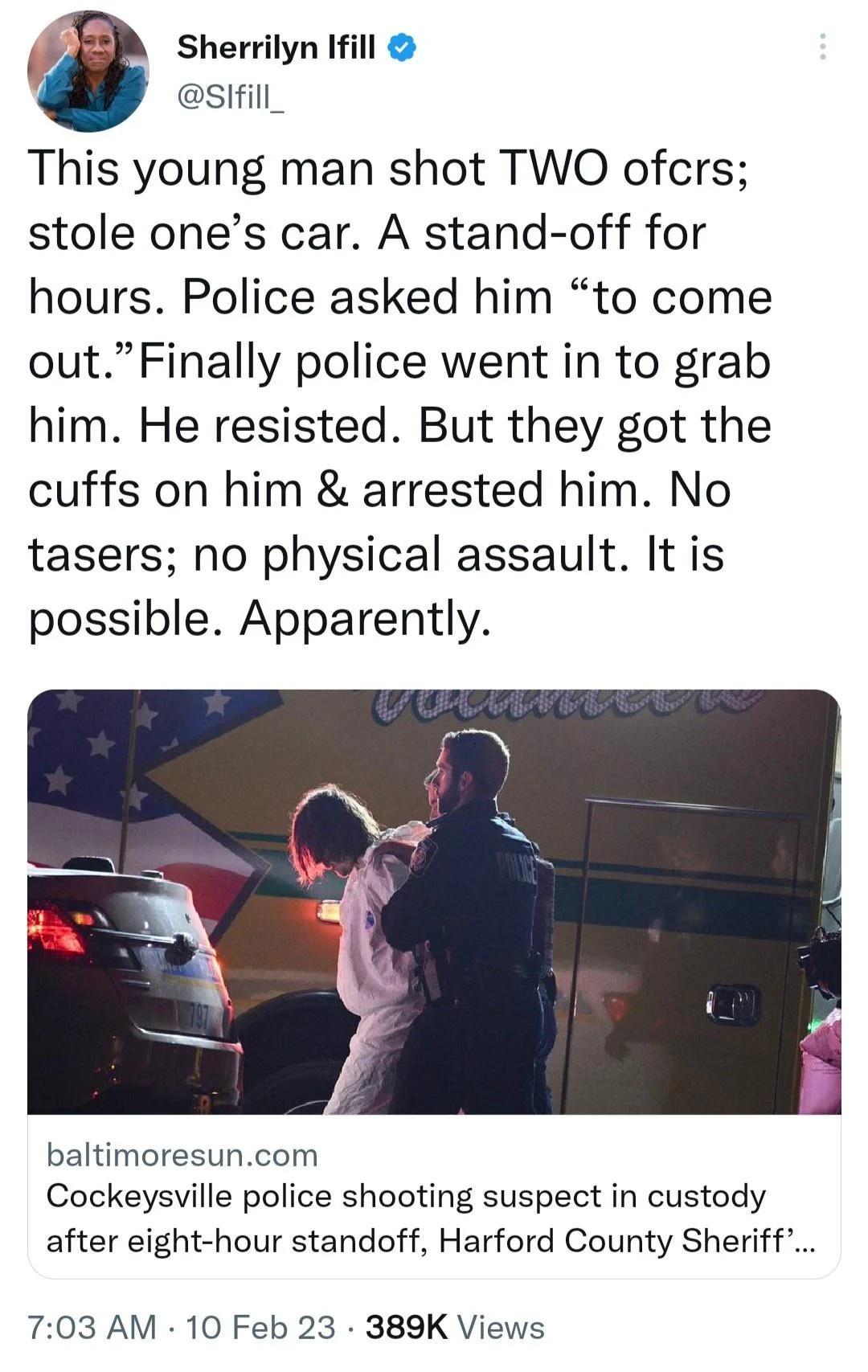 Sherrilyn Ifill 4 sifill_ This young man shot TWO ofcrs stole ones car A stand off for hours Police asked him to come outFinally police went in to grab him He resisted But they got the cuffs on him arrested him No tasers no physical assault It is possible Apparently baltimoresuncom Cockeysville police shooting suspect in custody after eight hour standoff Harford County Sheriff 703 AM 10 Feb 23 389