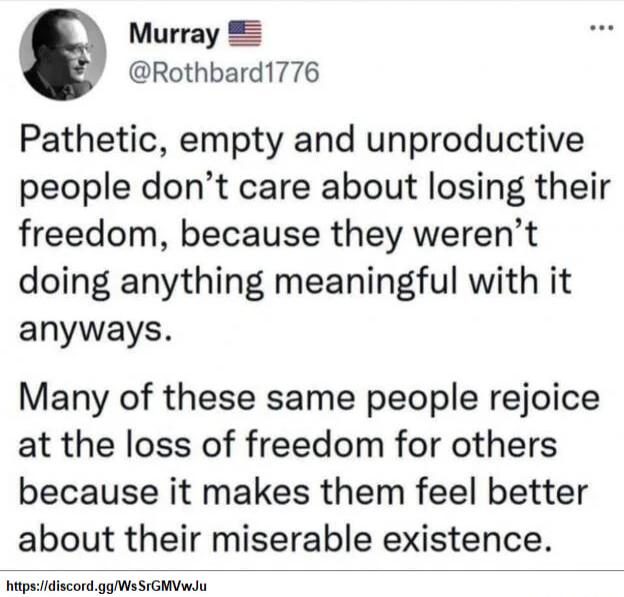 Murray Rothbard1776 Pathetic empty and unproductive people dont care about losing their freedom because they werent doing anything meaningful with it anyways Many of these same people rejoice at the loss of freedom for others because it makes them feel better about their miserable existence itpsidiscordggWsSIGMVwJu