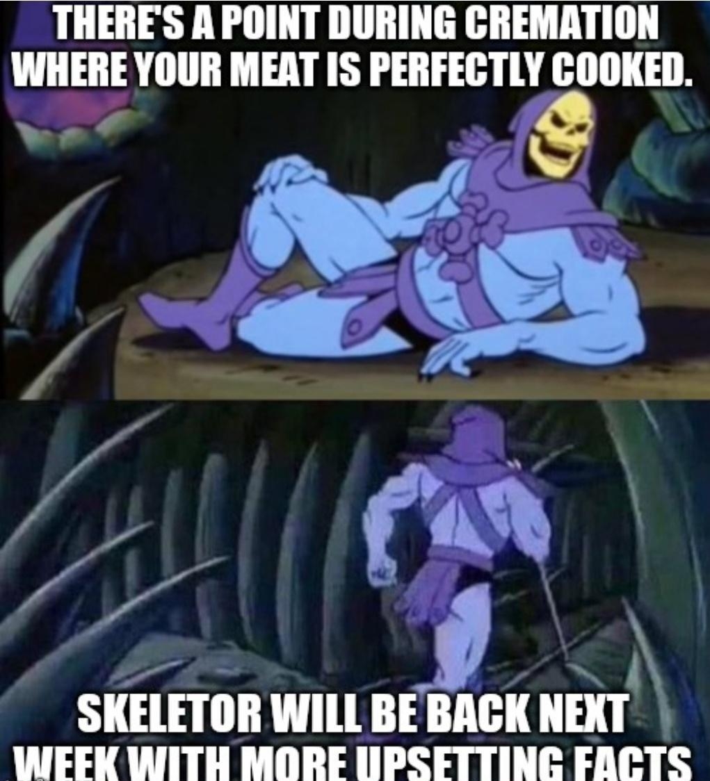 THERES A POINT DURING CREMATION WHERE YOUR MEAT IS PERFECTLY COOKED r N SKELETOR WILL BEBACK NEXT WEEFK WITH MORE UPSETTING FARLTS