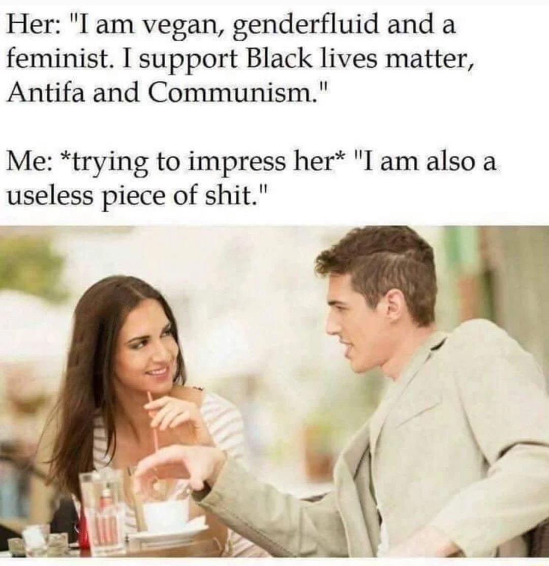 Her I am vegan genderfluid and a feminist I support Black lives matter Antifa and Communism Me trying to impress her I am also a useless piece of shit