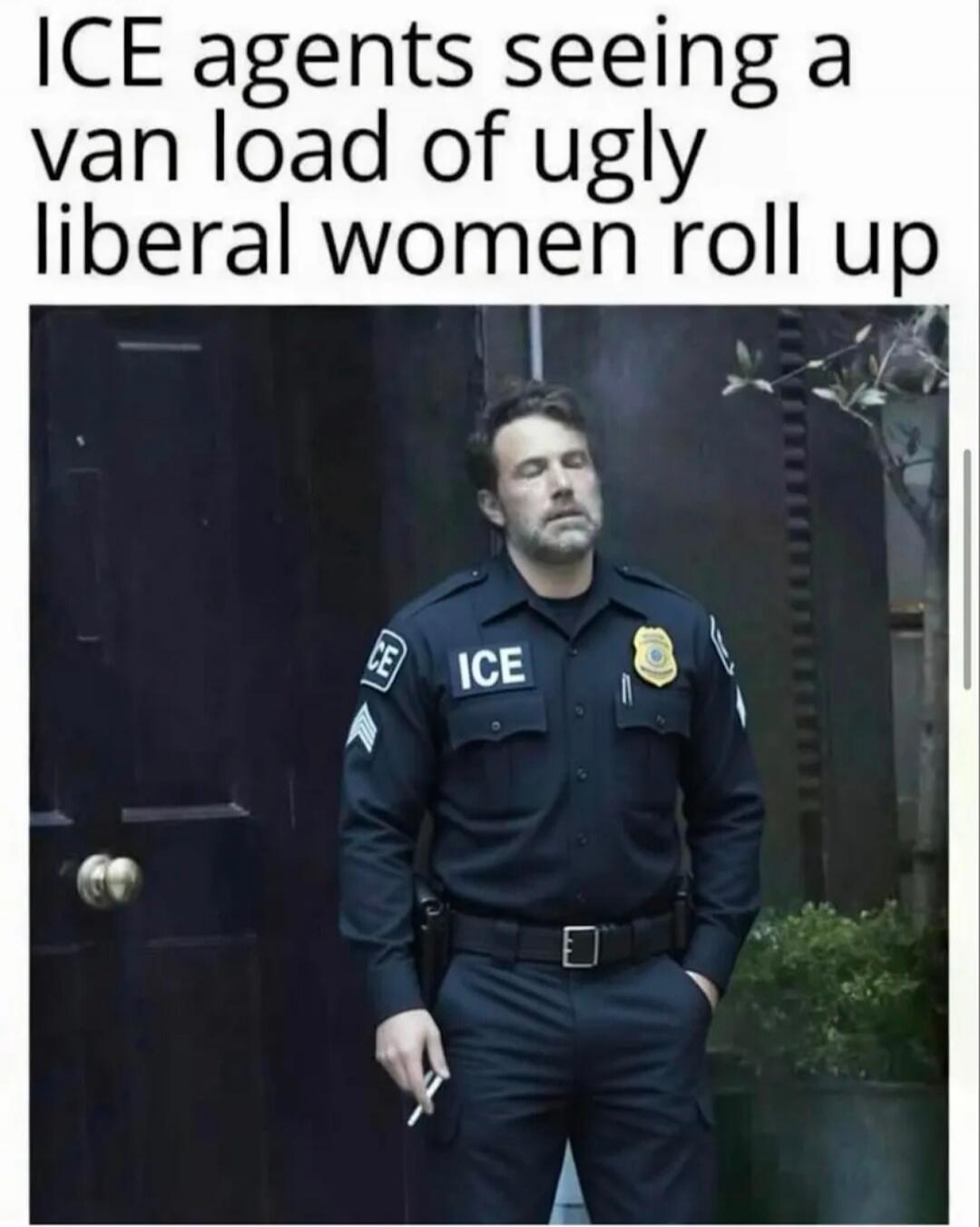 ICE agents seeing a van load of ugly liberal women roll up
