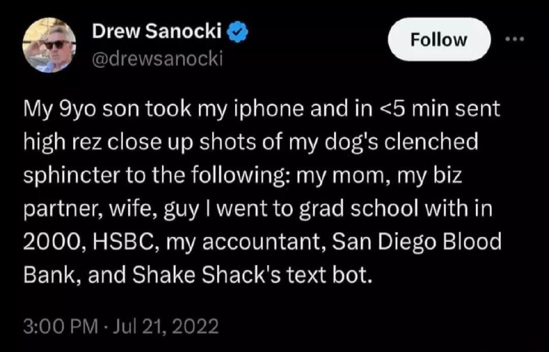 Drew Sanocki Follow B My 9yo son took my iphone and in 5 min sent high rez close up shots of my dogs clenched sphincter to the following my mom my biz partner wife guy went to grad school with in 2000 HSBC my accountant San Diego Blood ELIEERUEICRIENRS G 300 PM Jul 2