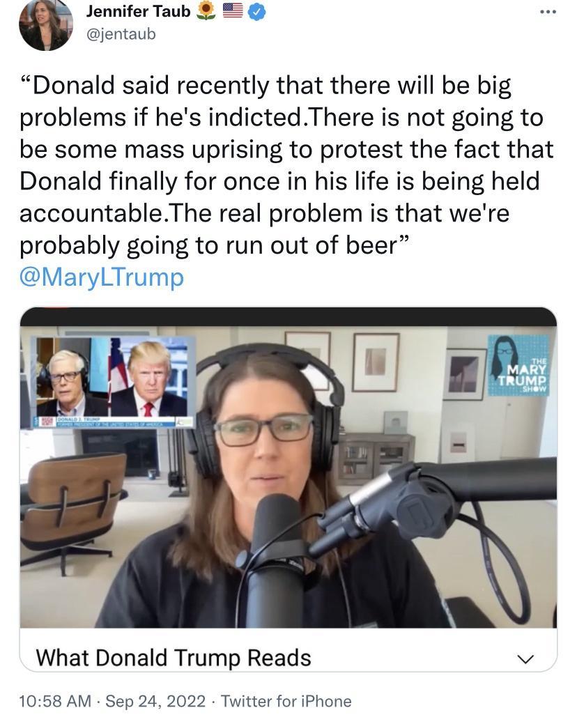 Jennifer Taub jentaub Donald said recently that there will be big problems if hes indictedThere is not going to be some mass uprising to protest the fact that Donald finally for once in his life is being held accountableThe real problem is that were probably going to run out of beer MaryLTrumyg What Donald Trump Reads v 1058 AM Sep 24 2022 Twitter for iPh