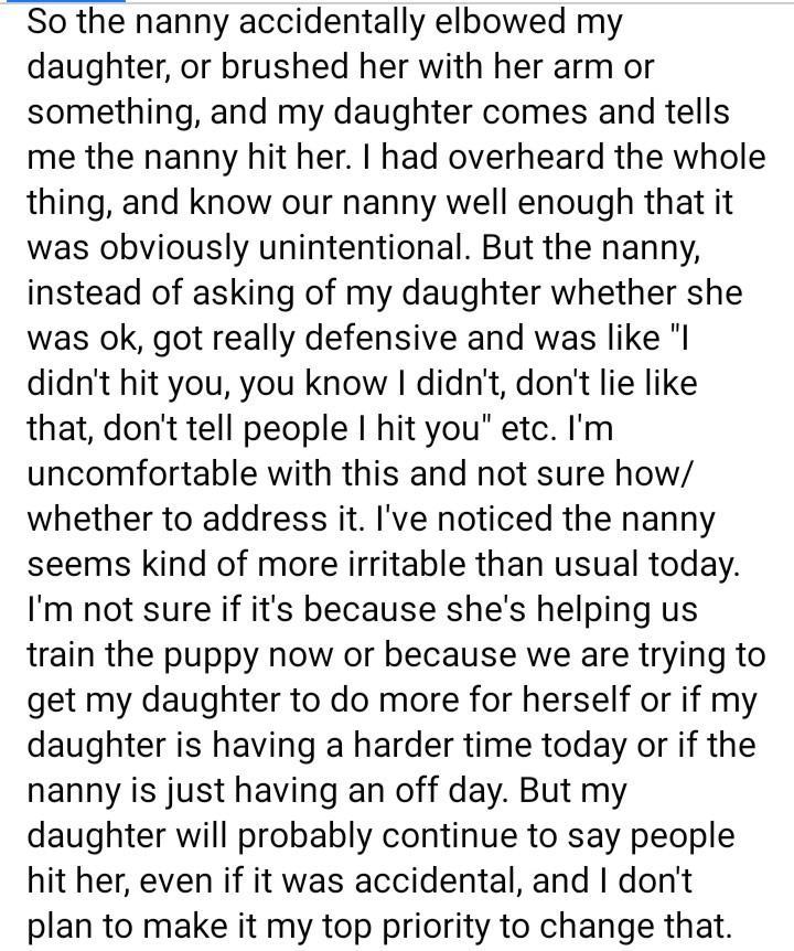 So the nanny accidentally elbowed my daughter or brushed her with her arm or something and my daughter comes and tells me the nanny hit her had overheard the whole thing and know our nanny well enough that it was obviously unintentional But the nanny instead of asking of my daughter whether she was ok got really defensive and was like I didnt hit you you know I didnt dont lie like that dont tell p