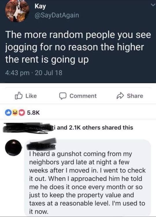 7 LV The more random people you see jogging for no reason the higher the rent is going up o Like D Comment Share O0s538K i and 21K others shared this I heard a gunshot coming from my neighbors yard late at night a few weeks after moved in went to check it out When approached him he told me he does it once every month or so just to keep the property value and taxes at a reasonable level Im used to 
