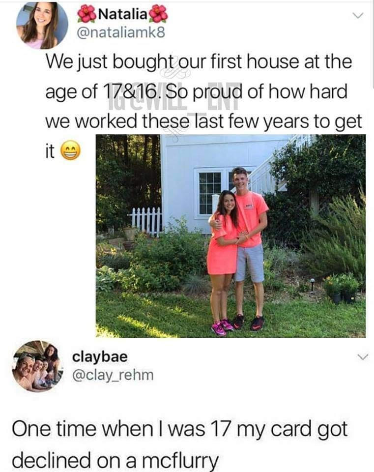 B Natalia nataliamk8 We just bought our first house at the age of 1716 So proud of how hard we worked these last few years to get v 5 84 claybae clay_rehm One time when was 17 my card got declined on a mcflurry