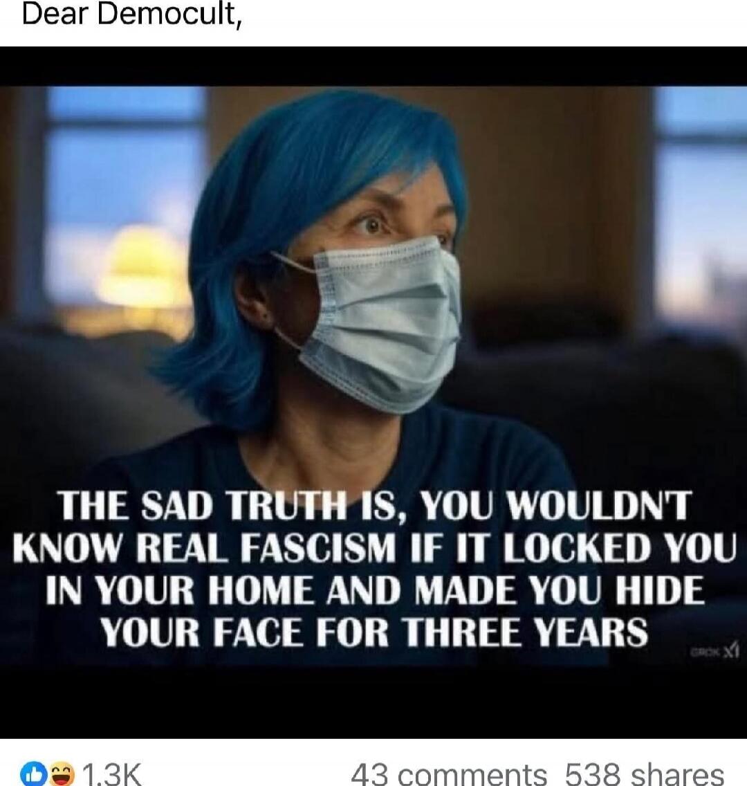 Dear Democult, THE SAD TRUTH IS, YOU WOULDN'T KNOW REAL FASCISM IF IT LOCKED YOU IN YOUR HOME AND MADE YOU HIDE YOUR FACE FOR THREE YEARS