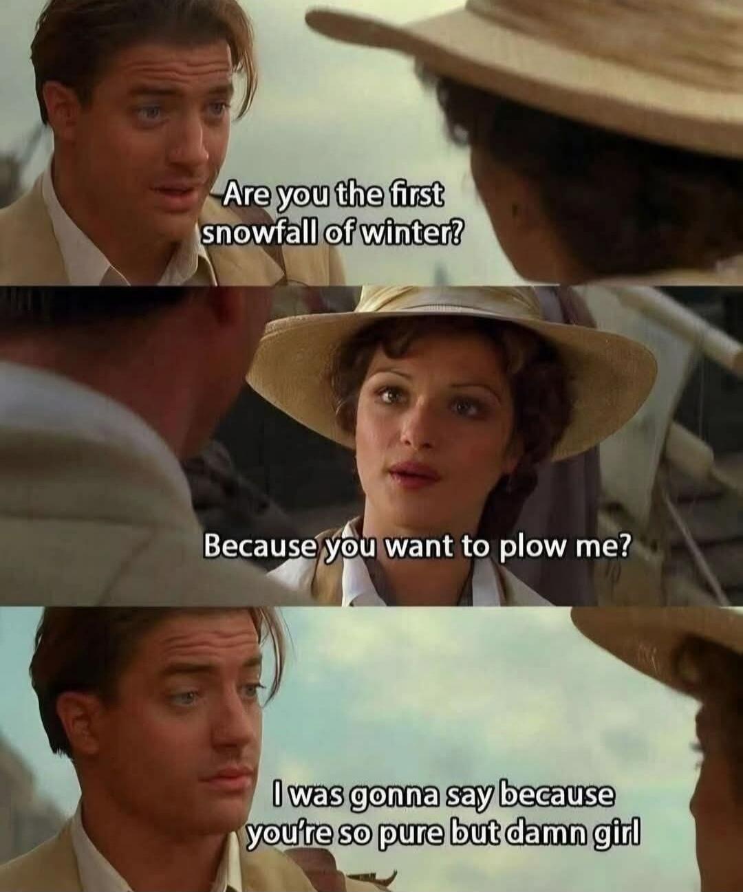 Are you the first snowfall of winter? Because you want to plow me? I was gonna say because you're so pure but damn girl