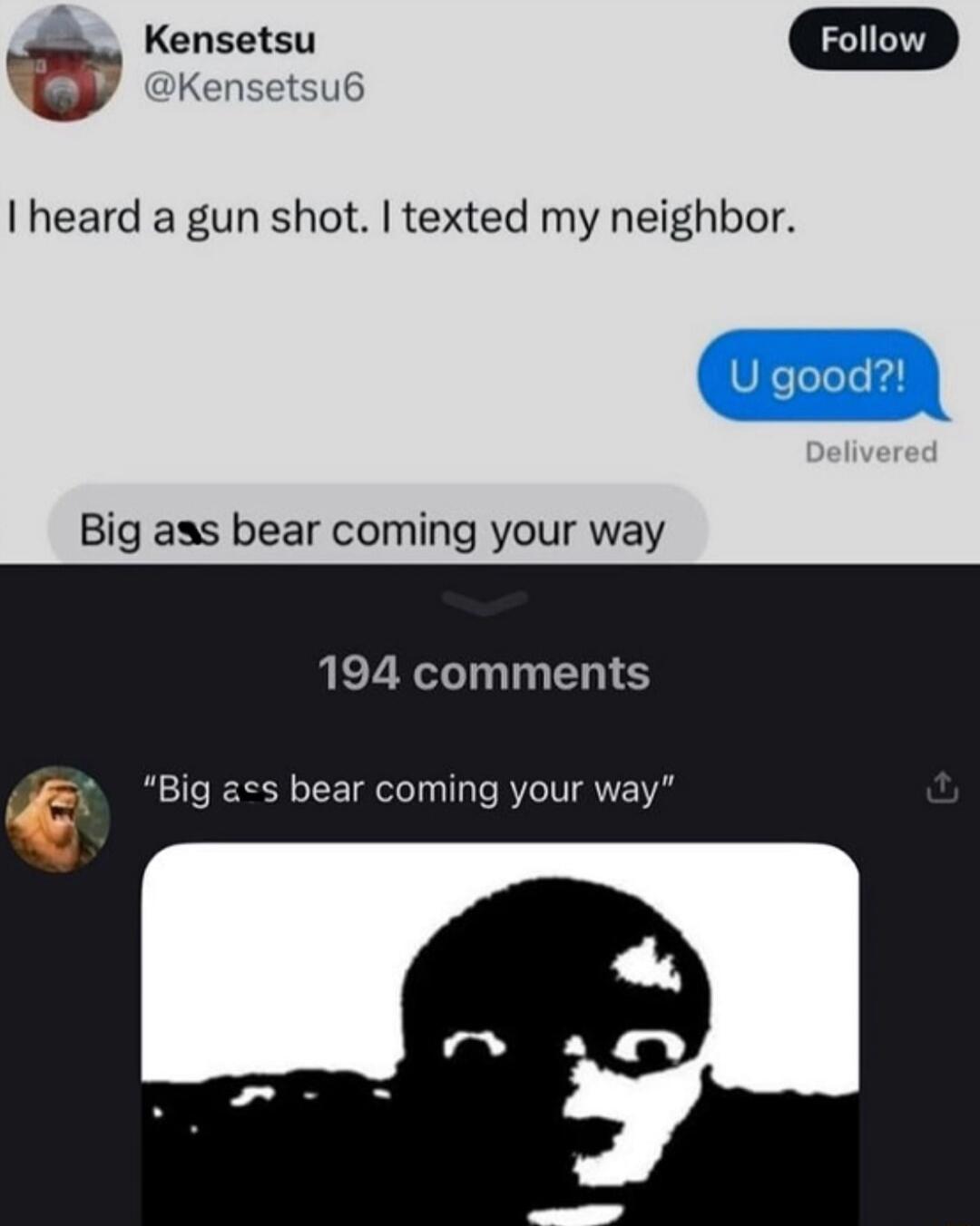 Kensetsu @Kensetsu6 Follow I heard a gun shot. I texted my neighbor. U good?! Delivered Big ass bear coming your way 194 comments 