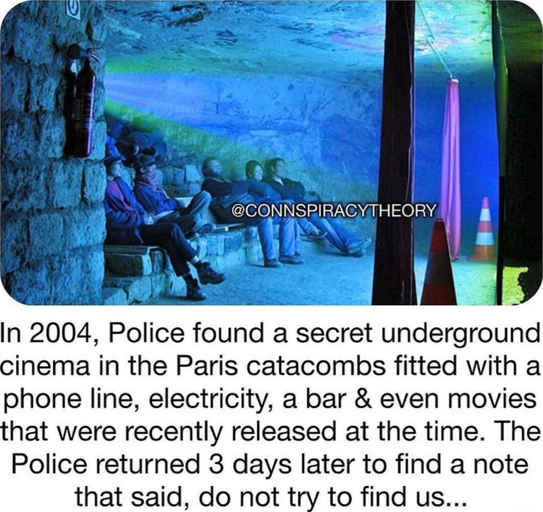 In 2004 Police found a secret underground cinema in the Paris catacombs fitted with a phone line electricity a bar even movies that were recently released at the time The Police returned 3 days later to find a note that said do not try to find us