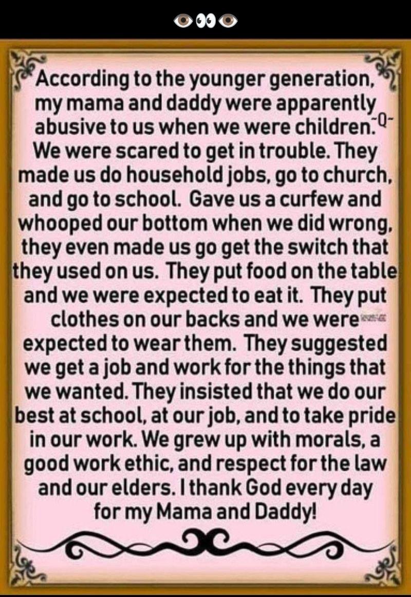 0No y ccording tothe younger generatiorm my mama and daddy were apparently abusive to us when we were children We were scared to get in trouble They made us do household jobs go to church and go to school Gave us a curfew and whooped our bottom when we did wrong they even made us go get the switch that they used on us They put food on the table and we were expected to eat it They put clothes on ou