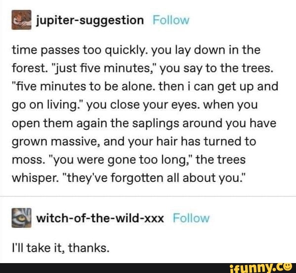 jupiter suggestion Follow time passes too quickly you lay down in the forest just five minutes you say to the trees five minutes to be alone then i can get up and go on living you close your eyes when you open them again the saplings around you have grown massive and your hair has turned to moss you were gone too long the trees whisper theyve forgotten all about you witch of the wild xxx Follow Il