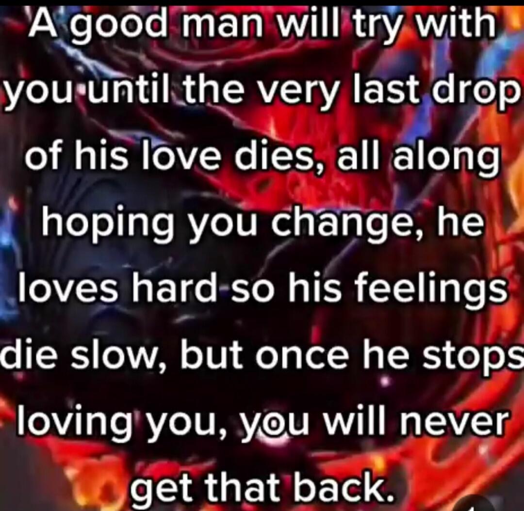 A good man will try with you until the very last drop of his love dies, all along hoping you change, he loves hard so his feelings die slow, but once he stops loving you, you will never get that back.