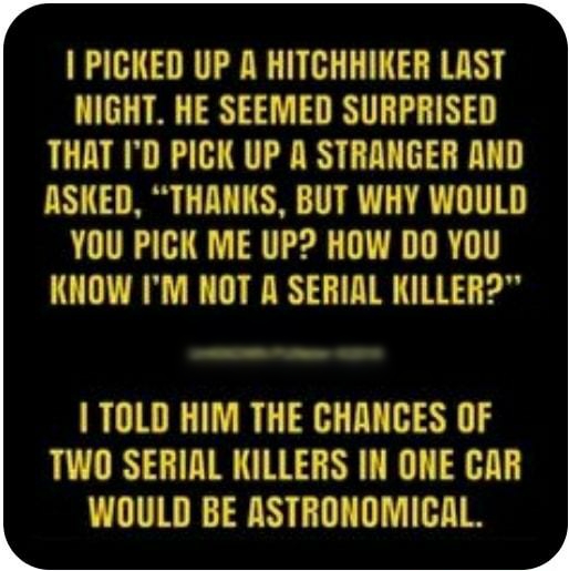PICKED UP A HITCHHIKER LAST NIGHT HE SEEMED SURPRISED THAT ID PICK UP A STRANGER AND ASKED THANKS BUT WHY WOULD YOU PICK ME UP HOW DO YOU KNOW IM NOT A SERIAL KILLER TOLD HIM THE CHANCES OF TWO SERIAL KILLERS IN ONE CAR WOULD BE ASTRONOMICAL