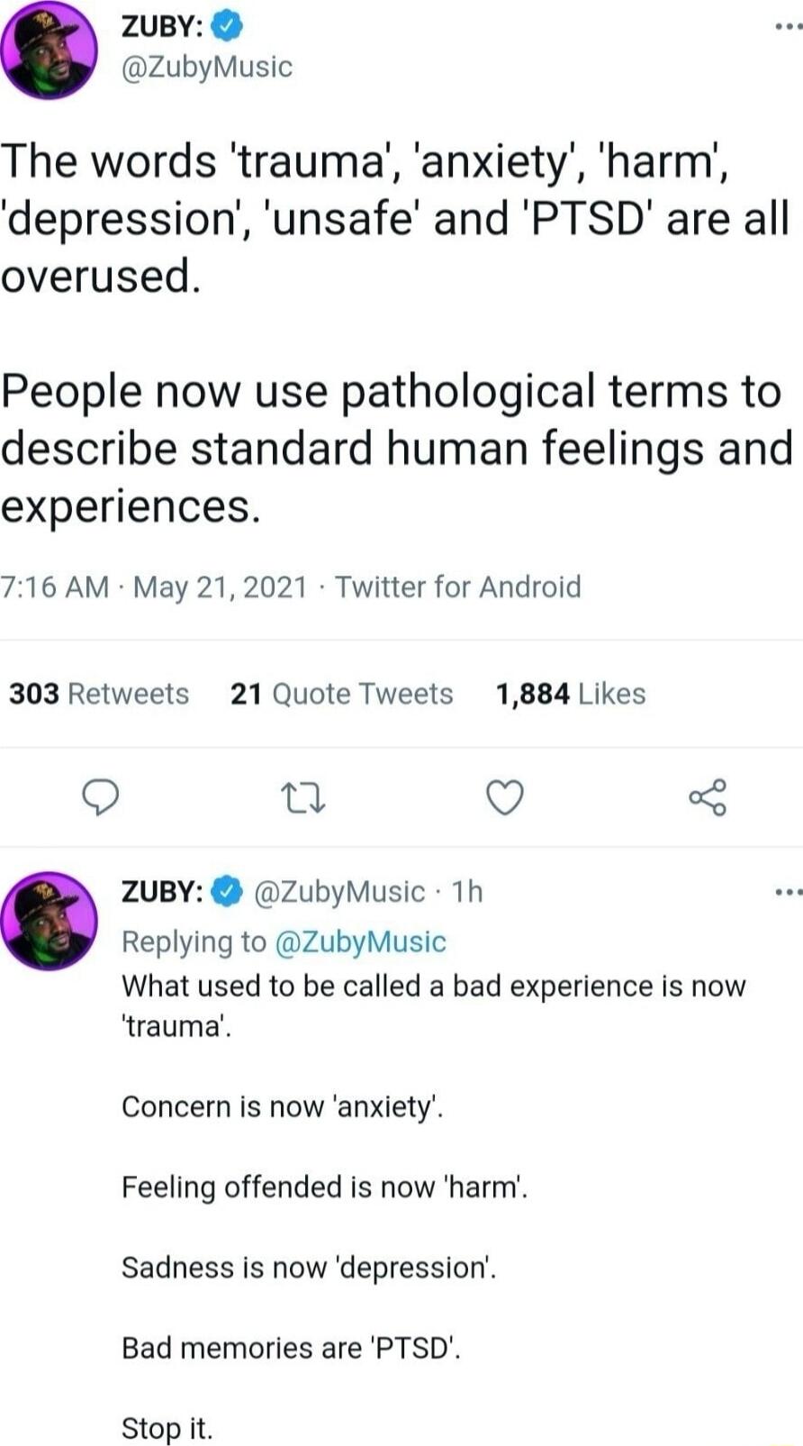 2uBY ZubyMusic The words trauma anxiety harm depression unsafe and PTSD are all overused People now use pathological terms to describe standard human feelings and experiences 716 AM May 21 2021 Twitter for Android 303 Retweets 21 Quote Tweets 1884 Likes Q n Q ZuBY ZubyMusic 1h Replying to ZubyMusic What used to be called a bad experience is now trauma Concern is now anxiety Feeling offended is now