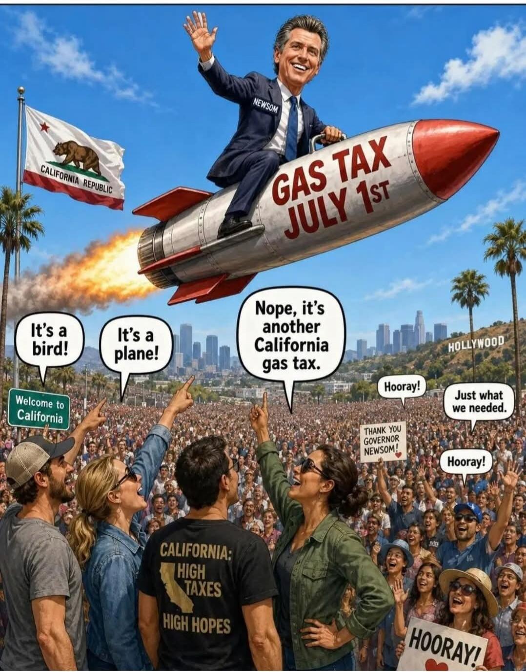 NEWSOM GAS TAX JULY 1ST CALIFORNIA REPUBLIC Welcome to California It's a bird! It's a plane! Nope, it's another California gas tax. HOLLYWOOD Hooray! Just what we needed. THANK YOU GOVERNOR NEWSOM! Hooray! CALIFORNIA: HIGH TAXES HIGH HOPES HOORAY!