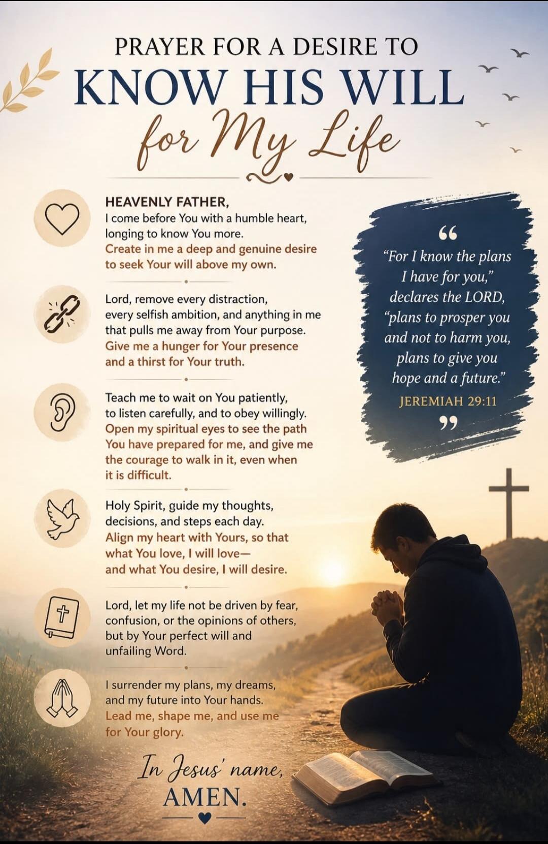 PRAYER FOR A DESIRE TO KNOW HIS WILL for My Life. HEAVENLY FATHER, I come before You with a humble heart, longing to know You more. Create in me a deep and genuine desire to seek Your will above my own. Lord, remove every distraction, every selfish ambition, and anything in me that pulls me away from Your purpose. Give me a hunger for Your presence