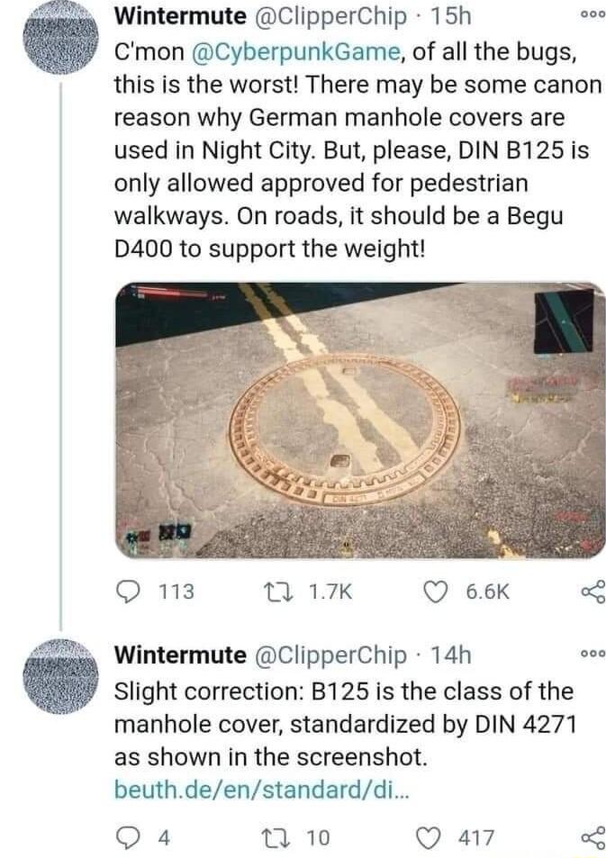 Wintermute ClipperChip 15h L Cmon CyberpunkGame of all the bugs this is the worst There may be some canon reason why German manhole covers are used in Night City But please DIN B125 is only allowed approved for pedestrian walkways On roads it should be a Begu D400 to support the weight Q 113 0 17K Q 66k Wintermute ClipperChip 14h Slight correction B125 is the class of the manhole cover standardize