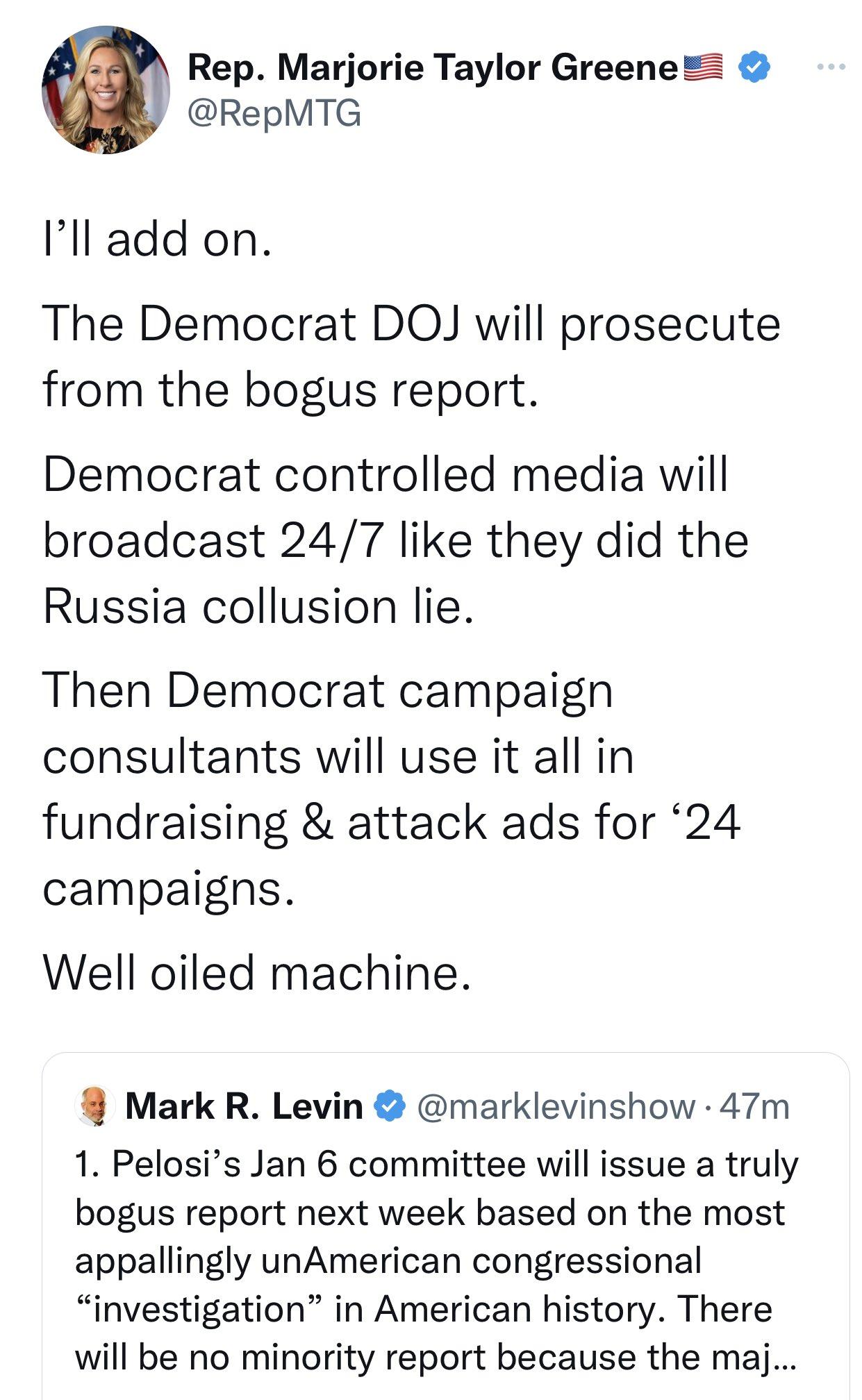 Rep Marjorie Taylor Greene RepMTG Ill add on The Democrat DOJ will prosecute from the bogus report Democrat controlled media will broadcast 247 like they did the Russia collusion lie Then Democrat campaign consultants will use it all in fundraising attack ads for 24 campaigns Well oiled machine Mark R Levin marklevinshow 47m 1 Pelosis Jan 6 committee will issue a truly bogus report next week based