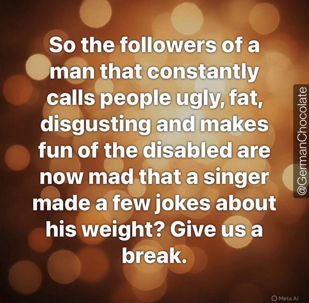 So the followers of a man that constantly calls people ugly, fat, disgusting and makes fun of the disabled are now mad that a singer made a few jokes about his weight? Give us a break. @GermanChocolate Meta AI