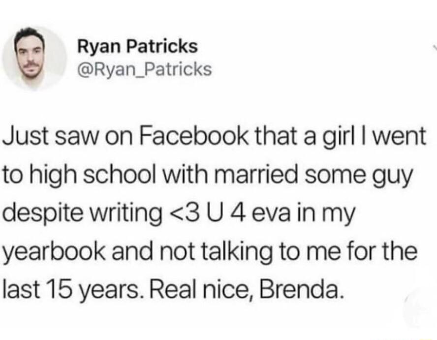 Ryan Patricks Ryan_Patricks Just saw on Facebook that a girl went to high school with married some guy despite writing 3 U 4 eva in my yearbook and not talking to me for the last 15 years Real nice Brenda