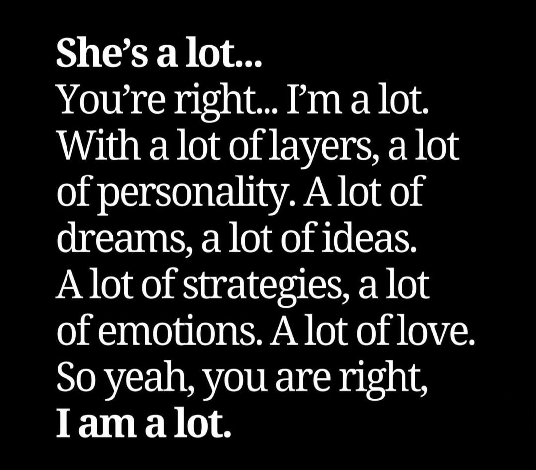 She's a lot... You're right... I'm a lot. With a lot of layers, a lot of personality. A lot of dreams, a lot of ideas. A lot of strategies, a lot of emotions. A lot of love. So yeah, you are right, I am a lot.