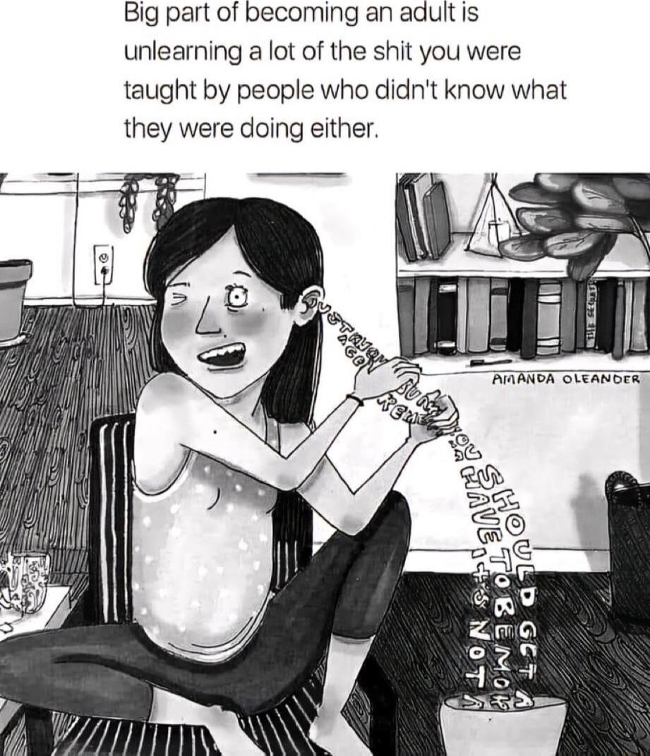 Big part of becoming an adult is unlearning a lot of the shit you were taught by people who didnt know what they were doing either