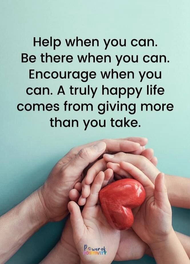 Help when you can. Be there when you can. Encourage when you can. A truly happy life comes from giving more than you take. Power of Positivity.