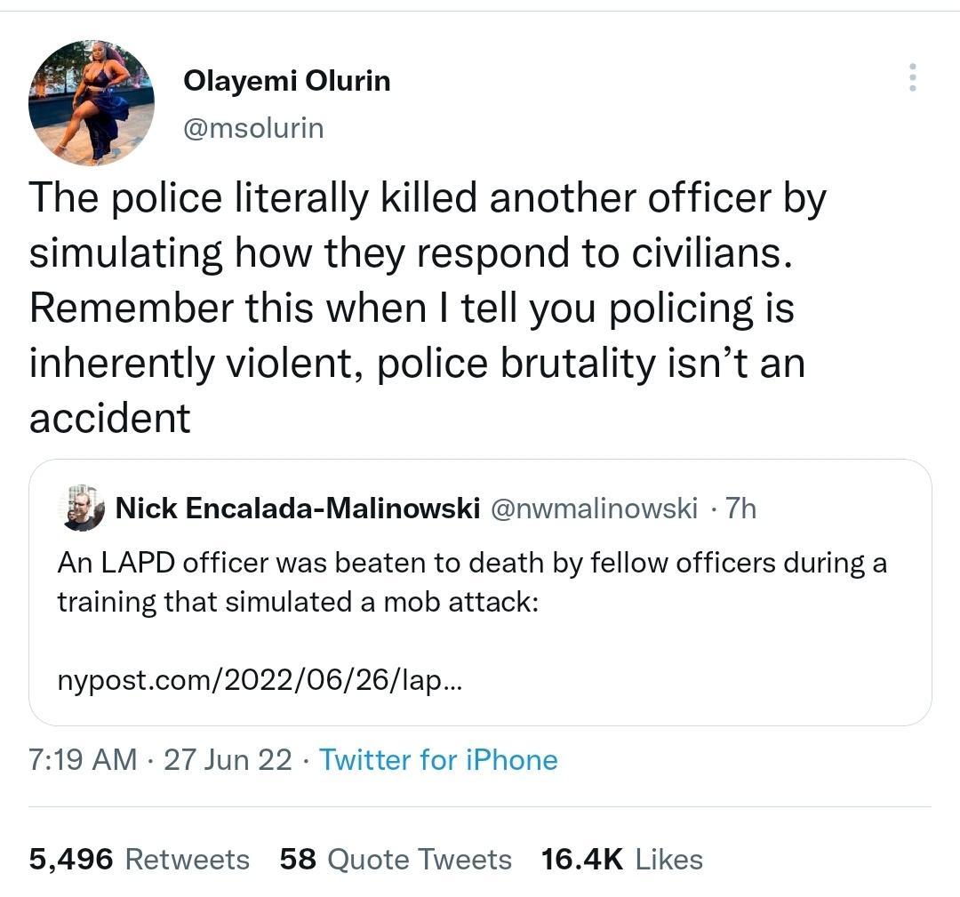 Olayemi Olurin msolurin The police literally killed another officer by simulating how they respond to civilians Remember this when tell you policing is inherently violent police brutality isnt an accident Nick Encalada Malinowski nvmalinowski 7h An LAPD officer was beaten to death by fellow officers during a training that simulated a mob attack nypostcom20220626lap 719 AM 27 Jun 22 Titter for iPho